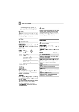 Page 66Other Functions 66
• Push the joystick ( ) toward   
again to turn the mini video light off.
NOTES
 We recommend not using the mini video 
light while the optional Wide-converter is attached; 
its shadow can appear on the screen.
Self Timer
POINTS TO CHECK
: Set the camcorder in record 
pause mode.
 appears.
:
Press .
The camcorder starts recording after a 
10-second countdown*. The countdown 
appears on the screen.
:
Press  , first halfway to activate 
the autofocus and then fully to record 
the still...