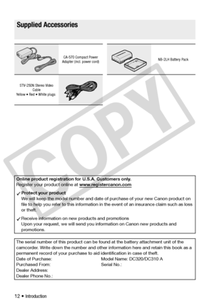 Page 12
12 • Introduction
Getting to Know the Camcorder
Supplied Accessories
CA-570 Compact Power 
Adapter (incl. power cord)NB-2LH Battery Pack
STV-250N Stereo Video  Cable
Yellow • Red • White plugs
Online product registration for U.S.A. Customers only.
Register your product online at  www.registercanon.com
Protect your product
We will keep the model number and date of purchase of your new Canon product on 
file to help you refer to this information in  the event of an insurance claim such as loss 
or theft....