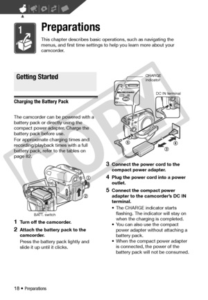 Page 18
18 • Preparations
Preparations
This chapter describes basic operations, such as navigating the 
menus, and first time settings to help you learn more about your 
camcorder.
Getting Started
Charging the Battery Pack
The camcorder can be  powered with a 
battery pack or di rectly using the 
compact power adapter. Charge the 
battery pack before use.
For approximate charging times and 
recording/playback times with a full 
battery pack, refer  to the tables on 
page 82.
1Turn off the camcorder.
2Attach the...