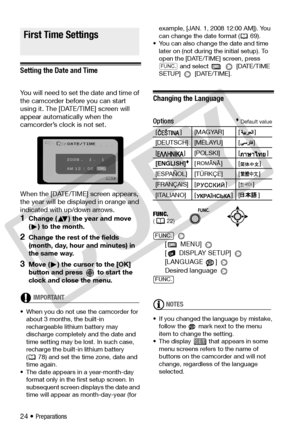 Page 24
24 • Preparations
First Time Settings
Setting the Date and Time
You will need to set the date and time of 
the camcorder before you can start 
using it. The [DATE/TIME] screen will 
appear automatically when the 
camcorder’s clock is not set.
When the [DATE/TIME] screen appears, 
the year will be disp layed in orange and 
indicated with up/down arrows.
1Change ( ) the year and move 
( ) to the month. 
2Change the rest of the fields 
(month, day, hour and minutes) in 
the same way.
3Move ( ) the cursor...