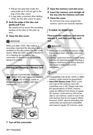 Page 28
28 • Preparations
• Retract the grip belt under the 
camcorder so it will not get in the 
way of the disc cover.
• It may take a moment after sliding 
 for the disc cover to open.
2Grab the edge of the disc and 
gently pull it out. 
Be careful not to touch the recording 
surface of the disc or the pick up 
lens.
3Close the disc cover.
IMPORTANT
When you slide   after making a 
recording, important file allocation data is 
updated on the disc before the disc cover 
opens. While the DISC  access indicator...