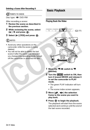 Page 34
34 • Video
Deleting a Scene After Recording It
POINTS TO CHECK
Disc type:  DVD-RW
After recording a scene:
1Review the scene as described in 
the previous section.
2While reviewing the scene, select 
( )   and press  .
3Select ( ) [YES] and press  .
NOTES
• Avoid any other operations on the  camcorder while th e scene is being 
deleted.
• You will not be able to delete the last  scene if after the scene was recorded 
you changed the operating mode, turned 
off the camcorder or  removed the disc.
Basic...