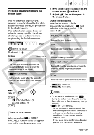 Page 39
Video • 39
Flexible Recording: Changing the 
Shutter Speed 
Use the automatic exposure (AE) 
program to use functi ons like the white 
balance or image effects, or give priority 
to the shutter speed.
Use faster shutter speeds to record 
subjects moving qu ickly. Use slower 
shutter speeds to  add motion blur, 
emphasizing the feel of movement.
POINTS TO CHECK
Mode switch:
Options Default value
 
[  PROGRAM AE] 
Desired option 
When you select [ SHUTTER-
PRIO.AE], a numeric value will appear 
next to...