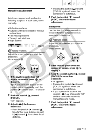 Page 41
Video • 41
Manual Focus Adjustment
Autofocus may not work well on the 
following subjects. In such case, focus 
manually.
• Reflective surfaces
• Subjects with low contrast or without vertical lines
• Fast moving subjects
• Through wet windows
•Night scenes
POINTS TO CHECK
Adjust the zoom before you start the 
procedure.
Mode switch:
1If the joystick guide does not 
appear on screen, press   to 
display it.
If [FOCUS] does not appear on the 
joystick guide, repeatedly push the 
joystick ( ) toward...