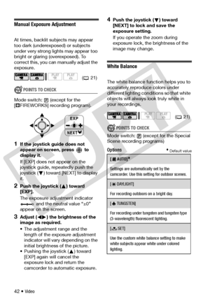 Page 42
42 • Video
Manual Exposure Adjustment
At times, backlit subjects may appear 
too dark (underexposed) or subjects 
under very strong lights may appear too 
bright or glaring (overexposed). To 
correct this, you can  manually adjust the 
exposure.
POINTS TO CHECK
Mode switch: (except for the 
[ FIREWORKS] recording program).
1If the joystick guide does not 
appear on screen, press   to 
display it.
If [EXP] does no t appear on the 
joystick guide, repeatedly push the 
joystick ( ) toward [NEXT] to display...