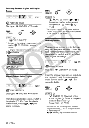 Page 46
46 • Video
Switching Between Original and Playlist 
Scenes
POINTS TO CHECK
Disc type:   DVD-RW • VR mode
 
[  TO PLAYLIST]*
* Appears in the original index screen. In the  playlist, [  TO ORIGINAL] appears 
instead.
Moving Scenes in the Playlist
POINTS TO CHECK
Disc type:   DVD-RW • VR mode
From the original index screen, switch to 
the playlist ( 46). From the playlist 
index screen, select ( ,  ) the 
scene to move.  
[ MOVE] 
 Move ( ,  ) 
the orange marker to the scene’s 
new position*  Press...