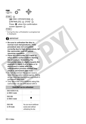 Page 50
50 • Video 
[
 DISC OPERATIONS] 
[UNFINALIZE]  [YES]* 
Press   when the confirmation 
screen appears 
* During the disc unfinalization a progress bar  is displayed.
IMPORTANT
• Be sure to unfinalize the disc in 
normal room temperatures. If the 
procedure was not completed 
correctly due to high temperature, let 
the camcorder cool off before 
resuming operation. 
• Place the camcorder on a table or  other stable surface before starting 
the procedure. Subjecting the 
camcorder even to slight impacts...
