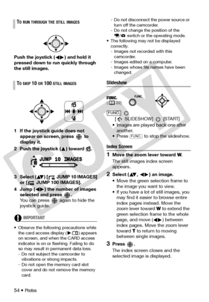 Page 54
54 • Photos
Push the joystick ( ) and hold it 
pressed down to run quickly through 
the still images.
1 If the joystick guide does not 
appear on screen, press   to 
display it.
2 Push the joystick ( ) toward  .
3 Select ( ) [  JUMP 10 IMAGES]  or [  JUMP 100 IMAGES].
4 Jump ( ) the number of images  selected and press  .
You can press   again to hide the 
joystick guide.
IMPORTANT
• Observe the followi ng precautions while 
the card access display ( ) appears 
on screen, and when  the CARD access...