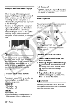 Page 58
58 • Photos
Histogram and Other Screen Displays
When viewing still images you can 
display the histogram and the icons of 
all the functions used at the time of 
recording. Use the histogram as a 
reference to verify the correct exposure 
of the still image.
The area to the right of the histogram 
represents highlights  and the left side 
represents shadows. A still image 
whose histogram skews to the right is 
relatively bright; while one whose 
histogram peaks to the left, is relatively 
dark.
NOTES...