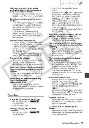Page 71
Additional Information • 71
Even without a disc loaded, when 
closing the disc compartment cover a 
motor sound can be heard.- The camcorder is checking if a disc is  loaded or not. This is not a malfunction.
Cannot open the disc cover to remove 
the disc. - Turn off the camcorder, disconnect the  compact power adapter and remove 
the battery pack.  Restore the power 
supply and try again.
- The camcorder has exceeded its  operational temperature. Turn off the 
camcorder and let it cool down before...