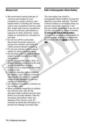 Page 78
78 • Additional Information
Memory Card
• We recommend saving backups of memory card images on your 
computer by using a memory card 
reader/writer or inserting the memory 
card in your computer’s memory card 
slot. Image data ma y be corrupted or 
lost due to memory  card defects or 
exposure to static electricity. Canon 
makes no warranties for corrupted or 
lost data.
• Do not turn off the camcorder,  disconnect the po wer source or 
remove the memory card while the 
CARD access indicator is...