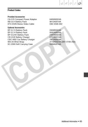 Page 85
Additional Information • 85
Product Codes
Provided Accessories
CA-570 Compact Power Adapter  8468A002AA
NB-2LH Battery Pack 9612A001AA
STV-250N Stereo Video Cable  D82-0590-002
Optional Accessories
BP-2L13 Battery Pack 2069B002AA
BP-2L14 Battery Pack 9582A002AA
BP-2L24H Battery Pack 2383B002AA
CB-2LW Battery Charger 0763B001AA
CBC-NB2 Car Battery Charger 7873A002AA
WS-20 Wrist Strap 3118A002AA (D81-0190-202)
SC-2000 Soft Carrying Case 9389A001AA
C
O
P
Y  