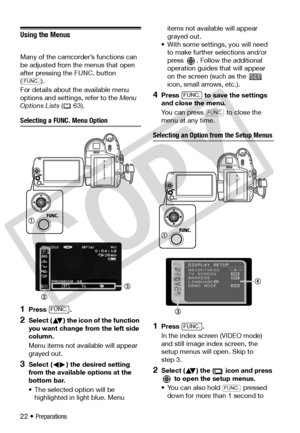 Page 22
22 • Preparations
Using the Menus
Many of the camcorder’s functions can 
be adjusted from the menus that open 
after pressing the FUNC. button 
(). 
For details about the available menu 
options and settings, refer to the Menu 
Options Lists  ( 63).
Selecting a FUNC. Menu Option
1Press .
2Select ( ) the icon of the function 
you want change from the left side 
column.
Menu items not available will appear 
grayed out.
3Select ( ) the desired setting 
from the available options at the 
bottom bar.
• The...