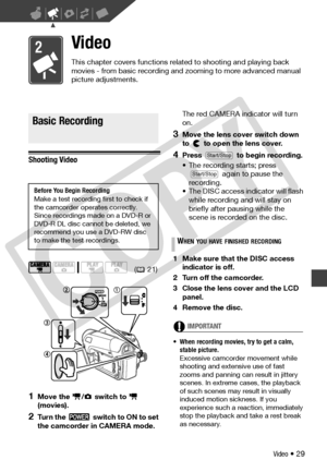 Page 29
Video • 29
Video
This chapter covers functions related to shooting and playing back 
movies - from basic recording and zooming to more advanced manual 
picture adjustments.
Basic Recording
Shooting Video
1Move the  /  switch to   
(movies).
2Turn the   switch to ON to set 
the camcorder in CAMERA mode. The red CAMERA indicator will turn 
on.
3Move the lens cover switch down 
to   to open the lens cover.
4Press   to begin recording.
• The recording starts; press 
 again to pause the 
recording.
• The...