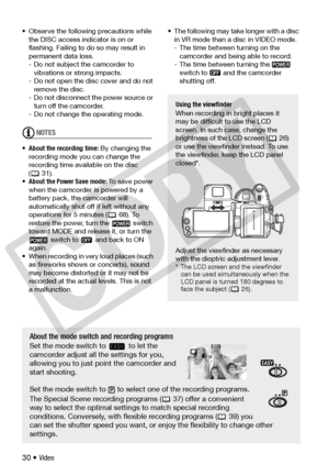 Page 30
30 • Video
• Observe the following precautions while 
the DISC access indi cator is on or 
flashing. Failing to do so may result in 
permanent data loss.
- Do not subject the camcorder to  vibrations or strong impacts.
- Do not open the disc cover and do not  remove the disc.
- Do not disconnect  the power source or 
turn off the camcorder.
- Do not change the operating mode.
NOTES
• About the r ecording time:  By changing the 
recording mode you can change the 
recording time available on the disc...