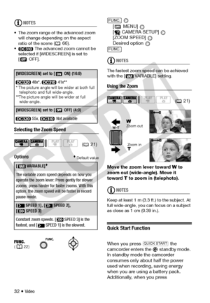 Page 32
32 • Video
NOTES
• The zoom range of the advanced zoom will change depending on the aspect 
ratio of the scene 
( 66).
• The advanced zoom cannot be 
selected if [WIDESCREEN] is set to 
[OFF]. 
Selecting the Zoom Speed
Options
 Default value
 
[  MENU]   
[ CAMERA SETUP]   
[ZOOM SPEED]   
Desired option 
NOTES
The fastest zoom speed can be achieved 
with the [  VARIABLE] setting.
Using the Zoom
Move the zoom lever toward  W  to 
zoom out (wide-angle). Move it 
toward  T to zoom in (telephoto).
NOTES...