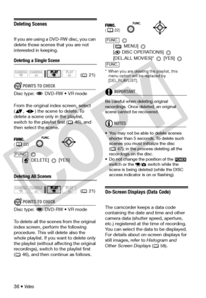 Page 36
36 • Video
Deleting Scenes
If you are using a DVD-RW disc, you can 
delete those scenes that you are not 
interested in keeping.
Deleting a Single Scene
POINTS TO CHECK
Disc type:   DVD-RW • VR mode
From the original index screen, select 
( ,  ) the scene to delete. To 
delete a scene only in the playlist, 
switch to the playli st first (  46), and 
then select the scene.
 
[ DELETE] 
 [YES]
Deleting All Scenes
POINTS TO CHECK
Disc type:   DVD-RW • VR mode
To delete all the scenes from the original...