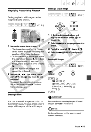 Page 55
Photos • 55
Magnifying Photos during Playback
During playback, still images can be 
magnified up to 5 times.
1Move the zoom lever toward T.
• The image is magnified by 2 times  and a frame appears indicating the 
position of the magnified area.
• To further enlarge the image, move  the zoom le ver toward T. To reduce 
the magnification to less than 2 
times, move the zo om lever toward 
W .
•  will appear for images that 
cannot be enlarged.
2Move ( ,  ) the frame to the 
part of the image you want to...