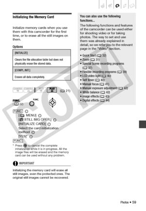 Page 59
Photos • 59
Initializing the Memory Card
Initialize memory cards when you use 
them with this camcorder for the first 
time, or to erase all the still images on 
them.
Options
 
[ MENU]   
[
 STILL IMG OPER.] 
[INITIALIZE CARD] 
Select the card initialization 
method 
[YES]* 
* Press   to cancel the complete  initialization while it is in progress. All the 
image files will be erased and the memory 
card can be used without any problem.
IMPORTANT
Initializing the memory card will erase all 
still...