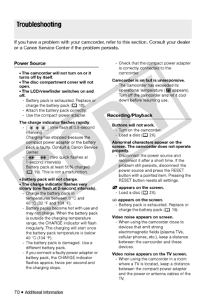 Page 70
70 • Additional Information
Tr o u b l e ?
If you have a problem with your camcorder, refer to this section. Consult your dealer 
or a Canon Service Center  if the problem persists.
Power Source
• The camcorder will not turn on or it 
turns off by itself.
• The disc compartment cover will not 
open.
• The LCD/viewfinder switches on and 
off.
- Battery pack is ex hausted. Replace or 
charge the battery pack (  18).
- Attach the battery pack correctly.
- Use the compact power adapter. 
The charge...