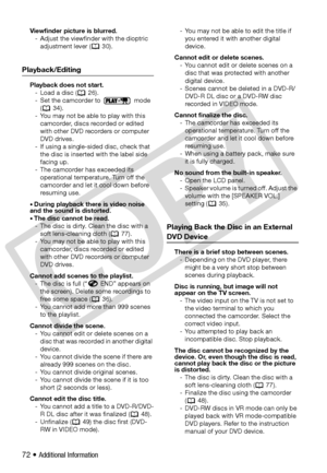 Page 72
72 • Additional Information
Viewfinder picture is blurred.- Adjust the viewfinder with the dioptric  adjustment lever (  30).
Playback/Editing
Playback does not start.- Load a disc (  26).
- Set the camcorder to   mode  ( 34).
- You may not be able to play with this  camcorder, discs recorded or edited 
with other DVD recorders or computer 
DVD drives.
- If using a single-sided disc, check that  the disc is inserted with the label side 
facing up.
- The camcorder has exceeded its  operational...