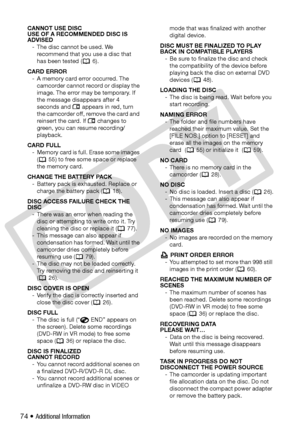 Page 74
74 • Additional Information
CANNOT USE DISC 
USE OF A RECOMMENDED DISC IS 
ADVISED- The disc cannot be used. We  recommend that you use a disc that 
has been tested ( 6).
CARD ERROR - A memory card error occurred. The  camcorder cannot record or display the 
image. The error may be temporary. If 
the message disappears after 4 
seconds and   appears in red, turn 
the camcorder off, remove the card and 
reinsert the card. If   changes to 
green, you can resume recording/
playback. 
CARD FULL - Memory...