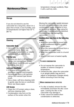 Page 79
Additional Information • 79
Storage
If you do not intend to use the 
camcorder for a long time, store it in a 
place free of dust, in low humidity, and 
at temperatures not higher than 30 °C 
(86 °F).
Cleaning
Camcorder Body
• Use a soft, dry cloth to clean the camcorder body . Never use 
chemically treated cloths or volatile 
solvents such as  paint thinner.
Pick Up Lens
• Remove any dust or  dirt particles 
using a non-aerosol type blower 
brush. Never touch  the pick up lens 
directly to clean it....