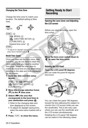 Page 26
26 • Preparations
Changing the Time Zone
Change the time zone to match your 
location. The default setting is New 
Yo r k . 
[  MENU] 
[  DATE/TIME SETUP] 
[T.ZONE/DST] 
 
Desired time zone* 
*  To adjust for daylight saving time, select the  area name marked with a  . 
World Time Zones
Once you have set th e time zone, date 
and time, you do not need to reset the 
clock every time you travel to another 
time zone. Select  the time zone to 
match the local time at your destination, 
referring to the...