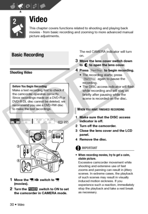 Page 30
30 • Video
Video
This chapter covers functions related to shooting and playing back 
movies - from basic recording and zooming to more advanced manual 
picture adjustments.
Basic Recording
Shooting Video
1Move the  /  switch to   
(movies).
2Turn the   switch to ON to set 
the camcorder in CAMERA mode. The red CAMERA indicator will turn 
on.
3Move the lens cover switch down 
to   to open the lens cover.
4Press   to begin recording.
• The recording starts; press 
 again to pause the 
recording.
• The...