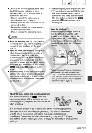 Page 31
Video • 31
• Observe the following precautions while the DISC access indi cator is on or 
flashing. Failing to do so may result in 
permanent data loss.
- Do not subject the camcorder to  vibrations or strong impacts.
- Do not open the disc cover and do not  remove the disc.
- Do not disconnect the power source or  turn off the camcorder.
- Do not change the operating mode.
NOTES
• About the recording time:  By changing the 
recording mode you can change the 
recording time available on the disc 
(32)....