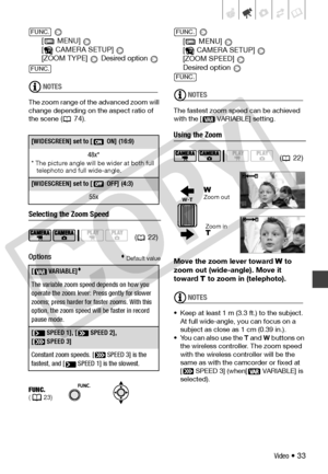 Page 33
Video • 33
 
[  MENU]   
[ CAMERA SETUP]   
[ZOOM TYPE]   Desired option 
NOTES
The zoom range of th e advanced zoom will 
change depending on  the aspect ratio of 
the scene
 (74).
Selecting the Zoom Speed
Options
 Default value
 
[  MENU]   
[ CAMERA SETUP]   
[ZOOM SPEED]   
Desired option 
NOTES
The fastest zoom  speed can be achieved 
with the [  VARIABLE] setting.
Using the Zoom
Move the zoom lever toward  W  to 
zoom out (wide-angle). Move it 
toward  T to zoom in (telephoto).
NOTES
• Keep at...