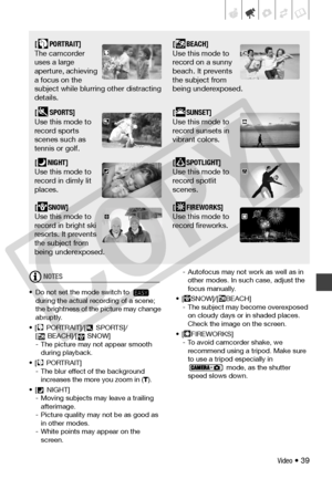 Page 39
Video • 39
NOTES
• Do not set the mode switch to   during the actual recording of a scene; 
the brightness of the picture may change 
abruptly.
• [ PORTRAIT]/[  SPORTS]/ [ BEACH]/[  SNOW]
- The picture may  not appear smooth 
during playback.
• [ PORTRAIT] - The blur effect of the background increases the more you zoom in ( T).
• [  NIGHT] - Moving subjects may leave a trailing afterimage.
- Picture quality may not be as good as  in other modes.
- White points  may appear on the 
screen. - Autofocus may...