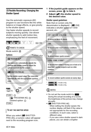 Page 40
40 • Video
Flexible Recording: Changing the 
Shutter Speed 
Use the automatic exposure (AE) 
program to us e functions like the white 
balance or image effects, or give priority 
to the shutter speed.
Use faster shutter  speeds to record 
subjects moving quickly. Use slower 
shutter speeds to  add motion blur, 
emphasizing the feel of movement.
POINTS TO CHECK
Mode switch:
Options Default value
 
[  PROGRAM AE] 
Desired option 
When you select [ SHUTTER-
PRIO.AE], a numeric value will appear 
next to...