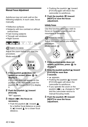 Page 42
42 • Video
Manual Focus Adjustment
Autofocus may not work well on the 
following subjects. In such case, focus 
manually.
• Reflective surfaces
• Subjects with low contrast or without vertical lines
• Fast moving subjects
• Through wet windows
• Night scenes
POINTS TO CHECK
Adjust the zoom before you start the 
procedure.
Mode switch:
1If the joystick guide does not 
appear on screen, press   to 
display it.
If [FOCUS] does not appear on the 
joystick guide, repeatedly push the 
joystick ( ) toward...
