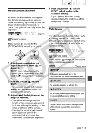 Page 43
Video • 43
Manual Exposure Adjustment
At times, backlit subjects may appear 
too dark (underexposed) or subjects 
under very strong li ghts may appear too 
bright or glaring (overexposed). To 
correct this, you can  manually adjust the 
exposure.
POINTS TO CHECK
Mode switch: (except for the 
[ FIREWORKS] recording program).
1If the joystick guide does not 
appear on screen, press   to 
display it.
If [EXP] does not appear on the 
joystick guide, repeatedly push the 
joystick ( ) toward [NEXT] to display...