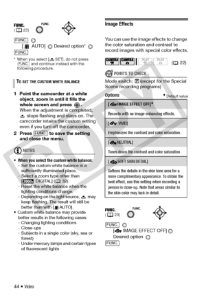 Page 44
44 • Video 
[  AUTO]  Desired option* 
* When you select [ SET], do not press   and continue instead with the 
following procedure.
1 Point the camcorder at a white 
object, zoom in until it fills the 
whole screen and press  .
When the adjustment is completed,   stops flashing and stays on. The 
camcorder retains th e custom setting 
even if you turn off the camcorder.
2 Press   to save the setting  and close the menu.
NOTES
• When you select the custom white balance:
- Set the custom  white balance in...