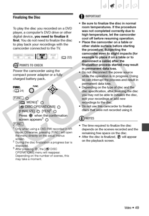 Page 49
Video • 49
Finalizing the Disc
To play the disc you recorded on a DVD 
player, a computer’s DVD drive or other 
digital device, you need to finalize it 
first . You do not need to finalize the disc 
to play back your  recordings with the 
camcorder connected to the TV.
POINTS TO CHECK
Power the camcorder using the 
compact power adapter or a fully 
charged battery pack.
 
[ MENU]
1 
[
 DISC OPERATIONS] 
[FINALIZE]  [YES]2 
Press   when the confirmation 
screen appears
3 
1Only when using a DVD-RW...