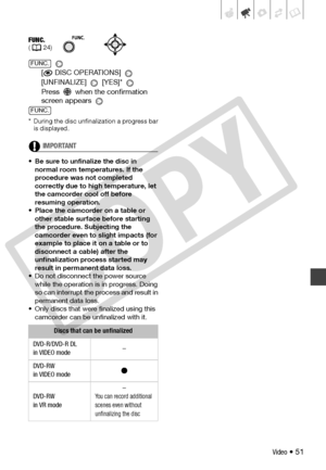 Page 51
Video • 51
 
[
 DISC OPERATIONS] 
[UNFINALIZE]  [YES]* 
Press   when the confirmation 
screen appears 
* During the disc unfinalization a progress bar  is displayed.
IMPORTANT
• Be sure to unfinalize the disc in 
normal room temperatures. If the 
procedure was not completed 
correctly due to high temperature, let 
the camcorder cool off before 
resuming operation. 
• Place the camcorder on a table or  other stable surface before starting 
the procedure. Subjecting the 
camcorder even to slight impacts...