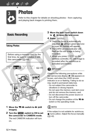 Page 52
52 • Photos
Photos
Refer to this chapter for details on shooting photos – from capturing 
and playing back images to printing them.
Basic Recording
Taking Photos
1Move the  /  swit ch to   (still 
images).
2Turn the   switch to ON to set 
the camcorder in CAMERA mode.
The red CAMERA indi cator will turn 
on.
3Move the lens cover switch down 
to   to open the lens cover.
4Press .
• Once the focus is automatically 
adjusted,   will turn green and one 
or more AF frames will appear.
• The CARD access...