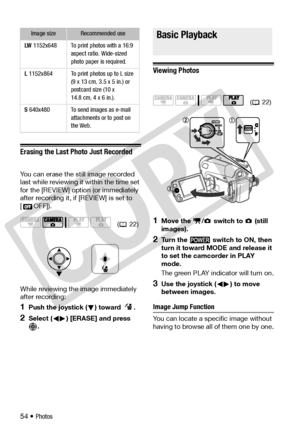 Page 54
54 • Photos
Erasing the Last Photo Just Recorded
You can erase the still image recorded 
last while reviewing it within the time set 
for the [REVIEW] option (or immediately 
after recording it, if [REVIEW] is set to 
[ OFF]).
While reviewing the image immediately 
after recording:
1Push the joystick ( ) toward  .
2Select ( ) [ERASE] and press  .
Basic Playback
Viewing Photos
1Move the  /  swit ch to   (still 
images).
2Turn the   switch to ON, then 
turn it toward MODE and release it 
to set the...