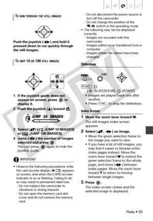 Page 55
Photos • 55
Push the joystick ( ) and hold it 
pressed down to run quickly through 
the still images.
1 If the joystick guide does not appear on screen, press   to 
display it.
2 Push the joystick ( ) toward  .
3 Select ( ) [  JUMP 10 IMAGES]  or [  JUMP 100 IMAGES].
4 Jump ( ) the number of images  selected and press  .
You can press   ag ain to hide the 
joystick guide.
IMPORTANT
• Observe the following precautions while 
the card access display ( ) appears 
on screen, and when  the CARD access...