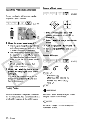 Page 56
56 • Photos
Magnifying Photos during Playback
During playback, still images can be 
magnified up to 5 times.
1Move the zoom lever toward T.
• The image is magnified by 2 times  and a frame appears indicating the 
position of the magnified area.
• To further enlarge the image, move  the zoom lever toward  T. To reduce 
the magnification to less than 2 
times, move the zoom lever toward 
W .
•  will appear for images that 
cannot be enlarged.
2Move ( ,  ) the frame to the 
part of the image you want to...