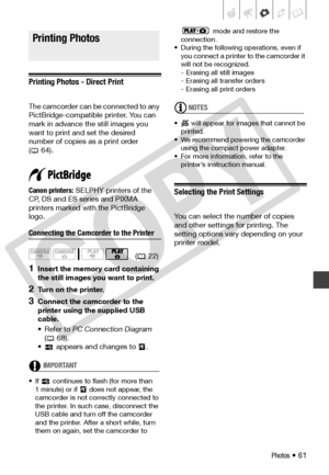 Page 61
Photos • 61
Printing Photos
Printing Photos - Direct Print
The camcorder can be connected to any 
PictBridge-compatible printer. You can 
mark in advance the still images you 
want to print and set the desired 
number of copies as a print order 
( 64).
Canon printers:  SELPHY printers of the 
CP, DS and ES series and PIXMA 
printers marked with the PictBridge 
logo.
Connecting the Camcorder to the Printer
1Insert the memory card containing 
the still images you want to print.
2Turn on the printer....