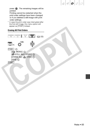 Page 65
Photos • 65
press  . The remaining images will be 
printed.
Printing cannot be restarted when the 
print order settings have been changed 
or if you deleted a still image with print 
order settings.
* In case the print order was interrupted after  the first still image, this menu option will 
appear as [PRINT] instead.
Erasing All Print Orders
 
[ MENU] 
[
 STILL IMG OPER.] 
[ERASE ALL   ORD] 
[YES] 
( 22)
FUNC.( 24)
FUNC.
FUNC.
C
O
P
Y  