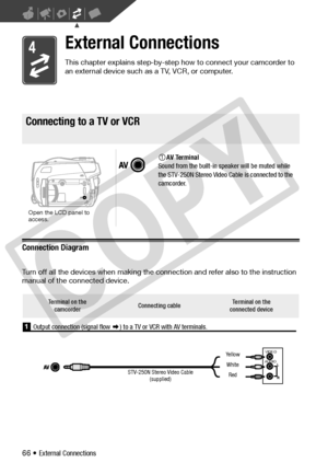 Page 66
66 • External Connections
External Connections
This chapter explains step-by-step how to connect your camcorder to 
an external device such as a TV, VCR, or computer.
Connecting to a TV or VCR
Connection Diagram
Turn off all the devices when making the connection and refer also to the instruction 
manual of the connected device.
Connecting to a TV or VCR
AV Terminal
Sound from the built-in speaker will be muted while 
the STV-250N Stereo Video Ca ble is connected to the 
camcorder.
Open the LCD panel to...