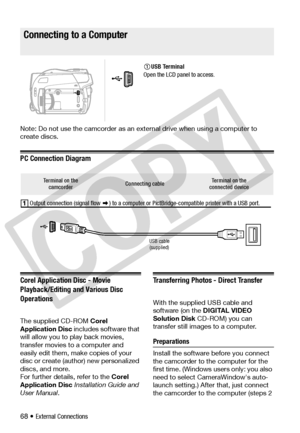 Page 68
68 • External Connections
Connecting to a Computer
Note: Do not use the camcorder as an external drive when using a computer to 
create discs.
PC Connection Diagram
Corel Application Disc - Movie 
Playback/Editing and Various Disc 
Operations
The supplied CD-ROM Corel 
Application Disc  includes software that 
will allow you to play back movies, 
transfer movies to a computer and 
easily edit them, make copies of your 
disc or create (author) new personalized 
discs, and more. 
For further details,...