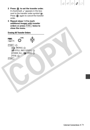 Page 71
External Connections • 71
2 Press   to set the transfer order.
A checkmark   appears in the box 
next to the transfer order symbol  . 
Press   again to cancel the transfer 
order.
3 Repeat steps 1-2 to mark  additional images with transfer 
orders or press   twice to 
close the menu. 
Erasing All Transfer Orders
 
[ MENU] 
[  STILL IMG OPER.] 
[ERASE ALL   ORD] 
[YES] 
FUNC.( 24)
FUNC.
FUNC.
FUNC.
C
O
P
Y  
