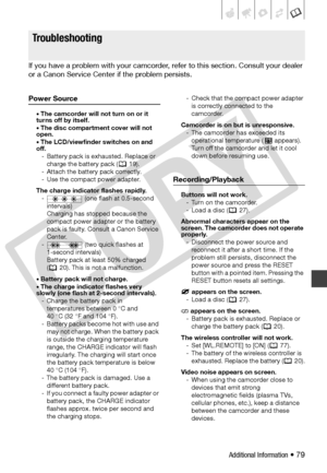 Page 79
Additional Information • 79
Tro u bl e ?
If you have a problem with your camcorder, refer to this section. Consult your dealer 
or a Canon Service Center  if the problem persists.
Power Source
• The camcorder will not turn on or it 
turns off by itself.
• The disc compartment cover will not 
open.
• The LCD/viewfinder switches on and 
off.
- Battery pack is exhausted. Replace or  charge the battery pack (  19).
- Attach the battery pack correctly.
- Use the compact power adapter. 
The charge indicator...