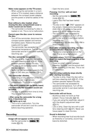 Page 80
80 • Additional Information
Video noise appears on the TV screen.- When using the camcorder in a room  where a TV is located, keep a distance 
between the compact power adapter 
and the power or antenna cables of the 
TV. 
Even without a disc loaded, when 
closing the disc compartment cover a 
motor sound can be heard. - The camcorder is checking if a disc is  loaded or not. This is not a malfunction.
Cannot open the disc cover to remove 
the disc. - Turn off the camcorder, disconnect the  compact power...