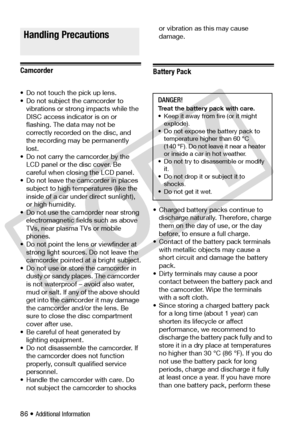 Page 86
86 • Additional Information
Do’s and Don’ts
Camcorder
• Do not touch the pick up lens.
• Do not subject the camcorder to vibrations or strong impacts while the 
DISC access indicator is on or 
flashing. The da ta may not be 
correctly recorded on the disc, and 
the recording may be permanently 
lost.
• Do not carry the camcorder by the  LCD panel or the disc cover. Be 
careful when closing the LCD panel.
• Do not leave the camcorder in places  subject to high temperatures (like the 
inside of a car...